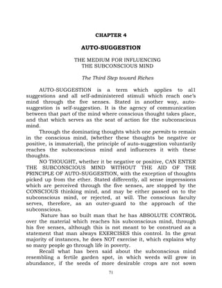 CHAPTER 4

                      AUTO-SUGGESTION

                   THE MEDIUM FOR INFLUENCING
                     THE SUBCONSCIOUS MIND

                      The Third Step toward Riches

      AUTO-SUGGESTION is a term which applies to al1
suggestions and all self-administered stimuli which reach one’s
mind through the five senses. Stated in another way, auto-
suggestion is self-suggestion. It is the agency of communication
between that part of the mind where conscious thought takes place,
and that which serves as the seat of action for the subconscious
mind.
      Through the dominating thoughts which one permits to remain
in the conscious mind, (whether these thoughts be negative or
positive, is immaterial), the principle of auto-suggestion voluntarily
reaches the subconscious mind and influences it with these
thoughts.
      NO THOUGHT, whether it be negative or positive, CAN ENTER
THE SUBCONSCIOUS MIND WITHOUT THE AID OF THE
PRINCIPLE OF AUTO-SUGGESTION, with the exception of thoughts
picked up from the ether. Stated differently, all sense impressions
which are perceived through the five senses, are stopped by the
CONSCIOUS thinking mind, and may be either passed on to the
subconscious mind, or rejected, at will. The conscious faculty
serves, therefore, as an outer-guard to the approach of the
subconscious.
       Nature has so built man that he has ABSOLUTE CONTROL
over the material which reaches his subconscious mind, through
his five senses, although this is not meant to be construed as a
statement that man always EXERCISES this control. In the great
majority of instances, he does NOT exercise it, which explains why
so many people go through life in poverty.
      Recall what has been said about the subconscious mind
resembling a fertile garden spot, in which weeds will grow in
abundance, if the seeds of more desirable crops are not sown
                                  71
 