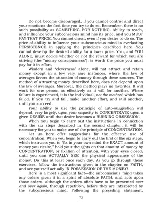 Do not become discouraged, if you cannot control and direct
your emotions the first time you try to do so. Remember, there is no
such possibility as SOMETHING FOR NOTHING. Ability to reach,
and influence your subconscious mind has its price, and you MUST
PAY THAT PRICE. You cannot cheat, even if you desire to do so. The
price of ability to influence your subconscious mind is everlasting
PERSISTENCE in applying the principles described here. You
cannot develop the desired ability for a lower price. You, and YOU
ALONE, must decide whether or not the reward for which you are
striving (the “money consciousness”), is worth the price you must
pay for it in effort.
      Wisdom and “cleverness” alone, will not attract and retain
money except in a few very rare instances, where the law of
averages favors the attraction of money through these sources. The
method of attracting money described here, does not depend upon
the law of averages. Moreover, the method plays no favorites. It will
work for one person as effectively as it will for another. Where
failure is experienced, it is the individual, not the method, which has
failed. If you try and fail, make another effort, and still another,
until you succeed.
      Your ability to use the principle of auto-suggestion will
depend, very largely, upon your capacity to CONCENTRATE upon a
given DESIRE until that desire becomes a BURNING OBSESSION.
      When you begin to carry out the instructions in connection
with the six steps described in the second chapter, it will be
necessary for you to make use of the principle of CONCENTRATION.
      Let us here offer suggestions for the effective use of
concentration. When you begin to carry out the first of the six steps,
which instructs you to “fix in your own mind the EXACT amount of
money you desire,” hold your thoughts on that amount of money by
CONCENTRATION, or fixation of attention, with your eyes closed,
until you can ACTUALLY SEE the physical appearance of the
money. Do this at least once each day. As you go through these
exercises, follow the instructions given in the chapter on FAITH,
and see yourself actually IN POSSESSION OF THE MONEY!
      Here is a most significant fact—the subconscious mind takes
any orders given it in a spirit of absolute FAITH, and acts upon
those orders, although the orders often have to be presented over
and over again, through repetition, before they are interpreted by
the subconscious mind. Following the preceding statement,
                                  73
 