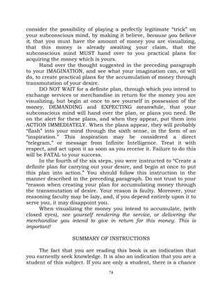 consider the possibility of playing a perfectly legitimate “trick” on
your subconscious mind, by making it believe, because you believe
it, that you must have the amount of money you are visualizing,
that this money is already awaiting your claim, that the
subconscious mind MUST hand over to you practical plans for
acquiring the money which is yours.
      Hand over the thought suggested in the preceding paragraph
to your IMAGINATION, and see what your imagination can, or will
do, to create practical plans for the accumulation of money through
transmutation of your desire.
      DO NOT WAIT for a definite plan, through which you intend to
exchange services or merchandise in return for the money you are
visualizing, but begin at once to see yourself in possession of the
money, DEMANDING and EXPECTING meanwhile, that your
subconscious mind will hand over the plan, or plans you need. Be
on the alert for these plans, and when they appear, put them into
ACTION IMMEDIATELY. When the plans appear, they will probably
“flash” into your mind through the sixth sense, in the form of an
“inspiration.” This inspiration may be considered a direct
“telegram,” or message from Infinite Intelligence. Treat it with
respect, and act upon it as soon as you receive it. Failure to do this
will be FATAL to your success.
      In the fourth of the six steps, you were instructed to “Create a
definite plan for carrying out your desire, and begin at once to put
this plan into action.” You should follow this instruction in the
manner described in the preceding paragraph. Do not trust to your
“reason when creating your plan for accumulating money through
the transmutation of desire. Your reason is faulty. Moreover, your
reasoning faculty may be lazy, and, if you depend entirely upon it to
serve you, it may disappoint you.
      When visualizing the money you intend to accumulate, (with
closed eyes), see yourself rendering the service, or delivering the
merchandise you intend to give in return for this money. This is
important!

                   SUMMARY OF INSTRUCTIONS

     The fact that you are reading this book is an indication that
you earnestly seek knowledge. It is also an indication that you are a
student of this subject. If you are only a student, there is a chance
                                  74
 