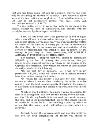 that you may learn much that you did not know, but you will learn
only by assuming an attitude of humility. If you choose to follow
some of the instructions but neglect, or refuse to follow others-you
will fail! To get satisfactory results, you must follow ALL
instructions in a spirit of FAITH.
     The instructions given in connection with the six steps in the
second chapter will now be summarized, and blended with the
principles covered by this chapter, as follows:

         First. Go into some quiet spot (preferably in bed at night)
   where you will not be disturbed or interrupted, close your eyes,
   and repeat aloud, (so you may hear your own words) the written
   statement of the amount of money you intend to accumulate,
   the time limit for its accumulation, and a description of the
   service or merchandise you intend to give in return for the
   money. As you carry out these instructions, SEE YOURSELF
   ALREADY IN POSSESSION OF THE MONEY.
         For example :—Suppose that you intend to accumulate
   $50,000 by the first of January, five years hence, that you
   intend to give personal services in return for the money, in the
   Capacity of a salesman. Your written statement of your purpose
   should be similar to the following:
         “By the first day of January, 19.., I will have in my
   possession $50,000, which will come to me in various amounts
   from time to time during the interim.
         “In return for this money I will give the most efficient
   service of which I am capable, rendering the fullest possible
   quantity, and the best possible quality of service in the capacity
   of salesman of (describe the service or merchandise you intend
   to sell).
         “I believe that I will have this money in my possession. My
   faith is so strong that I can now see this money before my eyes. I
   can touch it with my hands. It is now awaiting transfer to me at
   the time, and in the proportion that I deliver the service I intend
   to render in return for it. I am awaiting a plan by which to
   accumulate this money, and I will follow that plan, when it is
   received.”

       Second. Repeat this program night and morning until you
   can see, (in your imagination) the money you intend to
                                 75
 