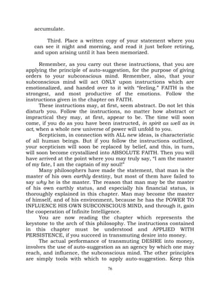 accumulate.

        Third. Place a written copy of your statement where you
   can see it night and morning, and read it just before retiring,
   and upon arising until it has been memorized.

      Remember, as you carry out these instructions, that you are
applying the principle of auto-suggestion, for the purpose of giving
orders to your subconscious mind. Remember, also, that your
subconscious mind will act ONLY upon instructions which are
emotionalized, and handed over to it with “feeling.” FAITH is the
strongest, and most productive of the emotions. Follow the
instructions given in the chapter on FAITH.
      These instructions may, at first, seem abstract. Do not let this
disturb you. Follow the instructions, no matter how abstract or
impractical they may, at first, appear to be. The time will soon
come, if you do as you have been instructed, in spirit as well as in
act, when a whole new universe of power will unfold to you.
      Scepticism, in connection with ALL new ideas, is characteristic
of all human beings. But if you follow the instructions outlined,
your scepticism will soon be replaced by belief, and this, in turn,
will soon become crystallized into ABSOLUTE FAITH. Then you will
have arrived at the point where you may truly say, “I am the master
of my fate, I am the captain of my soul!”
      Many philosophers have made the statement, that man is the
master of his own earthly destiny, but most of them have failed to
say why he is the master. The reason that man may be the master
of his own earthly status, and especially his financial status, is
thoroughly explained in this chapter. Man may become the master
of himself, and of his environment, because he has the POWER TO
INFLUENCE HIS OWN SUBCONSCIOUS MIND, and through it, gain
the cooperation of Infinite Intelligence.
      You are now reading the chapter which represents the
keystone to the arch of this philosophy. The instructions contained
in this chapter must be understood and APPLIED WITH
PERSISTENCE, if you succeed in transmuting desire into money.
      The actual performance of transmuting DESIRE into money,
involves the use of auto-suggestion as an agency by which one may
reach, and influence, the subconscious mind. The other principles
are simply tools with which to apply auto-suggestion. Keep this
                                  76
 