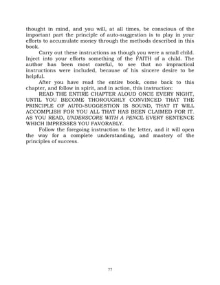 thought in mind, and you will, at all times, be conscious of the
important part the principle of auto-suggestion is to play in your
efforts to accumulate money through the methods described in this
book.
      Carry out these instructions as though you were a small child.
Inject into your efforts something of the FAITH of a child. The
author has been most careful, to see that no impractical
instructions were included, because of his sincere desire to be
helpful.
      After you have read the entire book, come back to this
chapter, and follow in spirit, and in action, this instruction:
      READ THE ENTIRE CHAPTER ALOUD ONCE EVERY NIGHT,
UNTIL YOU BECOME THOROUGHLY CONVINCED THAT THE
PRINCIPLE OF AUTO-SUGGESTION IS SOUND, THAT IT WILL
ACCOMPLISH FOR YOU ALL THAT HAS BEEN CLAIMED FOR IT.
AS YOU READ, UNDERSCORE WITH A PENCIL EVERY SENTENCE
WHICH IMPRESSES YOU FAVORABLY.
      Follow the foregoing instruction to the letter, and it will open
the way for a complete understanding, and mastery of the
principles of success.




                                  77
 