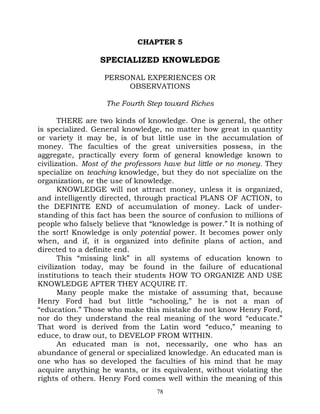 CHAPTER 5

                 SPECIALIZED KNOWLEDGE

                   PERSONAL EXPERIENCES OR
                        OBSERVATIONS

                   The Fourth Step toward Riches

       THERE are two kinds of knowledge. One is general, the other
is specialized. General knowledge, no matter how great in quantity
or variety it may be, is of but little use in the accumulation of
money. The faculties of the great universities possess, in the
aggregate, practically every form of general knowledge known to
civilization. Most of the professors have but little or no money. They
specialize on teaching knowledge, but they do not specialize on the
organization, or the use of knowledge.
       KNOWLEDGE will not attract money, unless it is organized,
and intelligently directed, through practical PLANS OF ACTION, to
the DEFINITE END of accumulation of money. Lack of under-
standing of this fact has been the source of confusion to millions of
people who falsely believe that “knowledge is power.” It is nothing of
the sort! Knowledge is only potential power. It becomes power only
when, and if, it is organized into definite plans of action, and
directed to a definite end.
       This “missing link” in all systems of education known to
civilization today, may be found in the failure of educational
institutions to teach their students HOW TO ORGANIZE AND USE
KNOWLEDGE AFTER THEY ACQUIRE IT.
       Many people make the mistake of assuming that, because
Henry Ford had but little “schooling,” he is not a man of
“education.” Those who make this mistake do not know Henry Ford,
nor do they understand the real meaning of the word “educate.”
That word is derived from the Latin word “educo,” meaning to
educe, to draw out, to DEVELOP FROM WITHIN.
       An educated man is not, necessarily, one who has an
abundance of general or specialized knowledge. An educated man is
one who has so developed the faculties of his mind that he may
acquire anything he wants, or its equivalent, without violating the
rights of others. Henry Ford comes well within the meaning of this
                                  78
 
