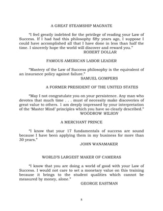 A GREAT STEAMSHIP MAGNATE

     “I feel greatly indebted for the privilege of reading your Law of
Success. If I had had this philosophy fifty years ago, I suppose I
could have accomplished all that I have done in less than half the
time. I sincerely hope the world will discover and reward you.”
                                     ROBERT DOLLAR

               FAMOUS AMERICAN LABOR LEADER

     “Mastery of the Law of Success philosophy is the equivalent of
an insurance policy against failure.”
                                  SAMUEL GOMPERS

               A FORMER PRESIDENT OF THE UNITED STATES

      “May I not congratulate you on your persistence. Any man who
devotes that much time . . . must of necessity make discoveries of
great value to others. 1 am deeply impressed by your interpretation
of the ‘Master Mind’ principles which you have so clearly described.”
                                  WOODROW WILSON

                       A MERCHANT PRINCE

     “I know that your 17 fundamentals of success are sound
because I have been applying them in my business for more than
30 years.”
                               JOHN WANAMAKER


            WORLD’S LARGEST MAKER OF CAMERAS

    “I know that you are doing a world of good with your Law of
Success. I would not care to set a monetary value on this training
because it brings to the student qualities which cannot be
measured by money, alone.”
                                 GEORGE EASTMAN



                                  8
 