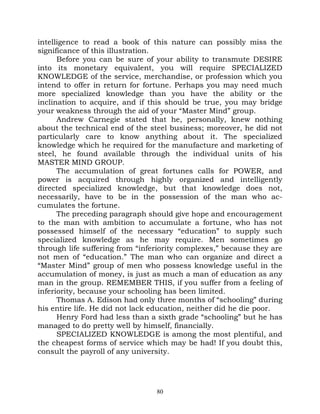 intelligence to read a book of this nature can possibly miss the
significance of this illustration.
      Before you can be sure of your ability to transmute DESIRE
into its monetary equivalent, you will require SPECIALIZED
KNOWLEDGE of the service, merchandise, or profession which you
intend to offer in return for fortune. Perhaps you may need much
more specialized knowledge than you have the ability or the
inclination to acquire, and if this should be true, you may bridge
your weakness through the aid of your “Master Mind” group.
      Andrew Carnegie stated that he, personally, knew nothing
about the technical end of the steel business; moreover, he did not
particularly care to know anything about it. The specialized
knowledge which he required for the manufacture and marketing of
steel, he found available through the individual units of his
MASTER MIND GROUP.
      The accumulation of great fortunes calls for POWER, and
power is acquired through highly organized and intelligently
directed specialized knowledge, but that knowledge does not,
necessarily, have to be in the possession of the man who ac-
cumulates the fortune.
      The preceding paragraph should give hope and encouragement
to the man with ambition to accumulate a fortune, who has not
possessed himself of the necessary “education” to supply such
specialized knowledge as he may require. Men sometimes go
through life suffering from “inferiority complexes,” because they are
not men of “education.” The man who can organize and direct a
“Master Mind” group of men who possess knowledge useful in the
accumulation of money, is just as much a man of education as any
man in the group. REMEMBER THIS, if you suffer from a feeling of
inferiority, because your schooling has been limited.
      Thomas A. Edison had only three months of “schooling” during
his entire life. He did not lack education, neither did he die poor.
      Henry Ford had less than a sixth grade “schooling” but he has
managed to do pretty well by himself, financially.
      SPECIALIZED KNOWLEDGE is among the most plentiful, and
the cheapest forms of service which may be had! If you doubt this,
consult the payroll of any university.




                                 80
 