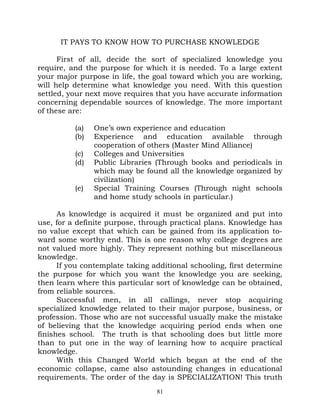 IT PAYS TO KNOW HOW TO PURCHASE KNOWLEDGE

      First of all, decide the sort of specialized knowledge you
require, and the purpose for which it is needed. To a large extent
your major purpose in life, the goal toward which you are working,
will help determine what knowledge you need. With this question
settled, your next move requires that you have accurate information
concerning dependable sources of knowledge. The more important
of these are:

          (a)   One’s own experience and education
          (b)   Experience and education available through
                cooperation of others (Master Mind Alliance)
          (c)   Colleges and Universities
          (d)   Public Libraries (Through books and periodicals in
                which may be found all the knowledge organized by
                civilization)
          (e)   Special Training Courses (Through night schools
                and home study schools in particular.)

      As knowledge is acquired it must be organized and put into
use, for a definite purpose, through practical plans. Knowledge has
no value except that which can be gained from its application to-
ward some worthy end. This is one reason why college degrees are
not valued more highly. They represent nothing but miscellaneous
knowledge.
      If you contemplate taking additional schooling, first determine
the purpose for which you want the knowledge you are seeking,
then learn where this particular sort of knowledge can be obtained,
from reliable sources.
      Successful men, in all callings, never stop acquiring
specialized knowledge related to their major purpose, business, or
profession. Those who are not successful usually make the mistake
of believing that the knowledge acquiring period ends when one
finishes school. The truth is that schooling does but little more
than to put one in the way of learning how to acquire practical
knowledge.
      With this Changed World which began at the end of the
economic collapse, came also astounding changes in educational
requirements. The order of the day is SPECIALIZATION! This truth
                                 81
 