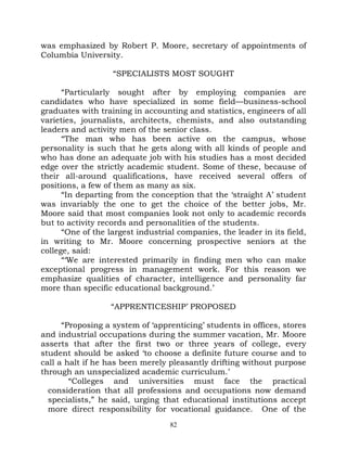 was emphasized by Robert P. Moore, secretary of appointments of
Columbia University.

                   “SPECIALISTS MOST SOUGHT

      “Particularly sought after by employing companies are
candidates who have specialized in some field—business-school
graduates with training in accounting and statistics, engineers of all
varieties, journalists, architects, chemists, and also outstanding
leaders and activity men of the senior class.
      “The man who has been active on the campus, whose
personality is such that he gets along with all kinds of people and
who has done an adequate job with his studies has a most decided
edge over the strictly academic student. Some of these, because of
their all-around qualifications, have received several offers of
positions, a few of them as many as six.
      “In departing from the conception that the ‘straight A’ student
was invariably the one to get the choice of the better jobs, Mr.
Moore said that most companies look not only to academic records
but to activity records and personalities of the students.
      “One of the largest industrial companies, the leader in its field,
in writing to Mr. Moore concerning prospective seniors at the
college, said:
      “‘We are interested primarily in finding men who can make
exceptional progress in management work. For this reason we
emphasize qualities of character, intelligence and personality far
more than specific educational background.’

                   “APPRENTICESHIP’ PROPOSED

      “Proposing a system of ‘apprenticing’ students in offices, stores
and industrial occupations during the summer vacation, Mr. Moore
asserts that after the first two or three years of college, every
student should be asked ‘to choose a definite future course and to
call a halt if he has been merely pleasantly drifting without purpose
through an unspecialized academic curriculum.’
        “Colleges and universities must face the practical
  consideration that all professions and occupations now demand
  specialists,” he said, urging that educational institutions accept
  more direct responsibility for vocational guidance. One of the
                                   82
 