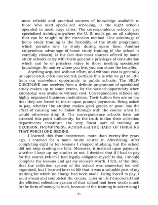 most reliable and practical sources of knowledge available to
  those who need specialized schooling, is the night schools
  operated in most large cities. The correspondence schools give
  specialized training anywhere the U. S. mails go, on all subjects
  that can be taught by the extension method. One advantage of
  home study training is the flexibility of the study programme
  which permits one to study during spare time. Another
  stupendous advantage of home study training (if the school is
  carefully chosen), is the fact that most courses offered by home
  study schools carry with them generous privileges of consultation
  which can be of priceless value to those needing specialized
  knowledge. No matter where you live, you can share the benefits.
      Anything acquired without effort, and without cost is generally
unappreciated, often discredited; perhaps this is why we get so little
from our marvelous opportunity in public schools. The SELF-
DISCIPLINE one receives from a definite programme of specialized
study makes up to some extent, for the wasted opportunity when
knowledge was available without cost. Correspondence schools are
highly organized business institutions. Their tuition fees are so low
that they are forced to insist upon prompt payments. Being asked
to pay, whether the student makes good grades or poor, has the
effect of causing one to follow through with the course when he
would otherwise drop it. The correspondence schools have not
stressed this point sufficiently, for the truth is that their collection
departments constitute the very finest sort of training on
DECISION, PROMPTNESS, ACTION and THE HABIT OF FINISHING
THAT WHICH ONE BEGINS.
      I learned this from experience, more than twenty-five years
ago. I enrolled for a home study course in Advertising. After
completing eight or ten lessons I stopped studying, but the school
did not stop sending me bills. Moreover, it insisted upon payment,
whether I kept up my studies or not. I decided that if I had to pay
for the course (which I had legally obligated myself to do), I should
complete the lessons and get my money’s worth. I felt, at the time,
that the collection system of the school was somewhat too well
organized, but I learned later in life that it was a valuable part of my
training for which no charge had been made. Being forced to pay, I
went ahead and completed the course. Later in life I discovered that
the efficient collection system of that school had been worth much
in the form of money earned, because of the training in advertising I
                                   83
 