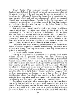 Stuart Austin Wier prepared himself as a Construction
Engineer and followed this line of work until the depression limited
his market to where it did not give him the income he required. He
took inventory of himself, decided to change his profession to law,
went back to school and took special courses by which he prepared
himself as a corporation lawyer. Despite the fact the depression had
not ended, he completed his training, passed the Bar Examination,
and quickly built a lucrative law practice, in Dallas, Texas; in fact
he is turning away clients.
     Just to keep the record straight, and to anticipate the alibis of
those who will say, “I couldn’t go to school because I have a family
to support,” or “I’m too old,” I will add the information that Mr. Wier
was past forty, and married when he went back to school. Moreover,
by carefully selecting highly specialized courses, in colleges best
prepared to teach the subjects chosen, Mr. Wier completed in two
years the work for which the majority of law students require four
years. IT PAYS TO KNOW HOW TO PURCHASE KNOWLEDGE!
     The person who stops studying merely because he has finished
school is forever hopelessly doomed to mediocrity, no matter what
may be his calling. The way of success is the way of continuous
pursuit of knowledge.
     Let us consider a specific instance.
     During the depression a salesman in a grocery store found
himself without a position. Having had some bookkeeping
experience, he took a special course in accounting, familiarized
himself with all the latest bookkeeping and office equipment, and
went into business for himself. Starting with the grocer for whom he
had formerly worked, he made contracts with more than 100 small
merchants to keep their books, at a very nominal monthly fee. His
idea was so practical that he soon found it necessary to set up a
portable office in a light delivery truck, which he equipped with
modern bookkeeping machinery. He now has a fleet of these
bookkeeping offices “on wheels” and employs a large staff of as-
sistants, thus providing small merchants with accounting service
equal to the best that money can buy, at very nominal cost.
     Specialized knowledge, plus imagination, were the ingredients
that went into this unique and successful business. Last year the
owner of that business paid an income tax of almost ten times as
much as was paid by the merchant for whom he worked when the
depression forced upon him a temporary adversity which proved to
                                  85
 