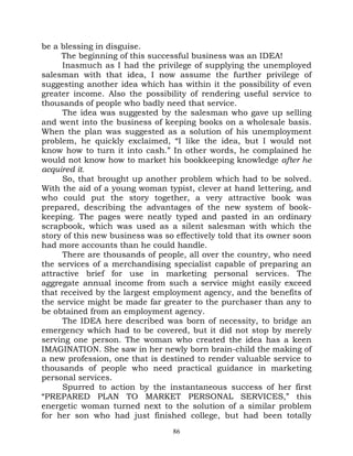 be a blessing in disguise.
     The beginning of this successful business was an IDEA!
      Inasmuch as I had the privilege of supplying the unemployed
salesman with that idea, I now assume the further privilege of
suggesting another idea which has within it the possibility of even
greater income. Also the possibility of rendering useful service to
thousands of people who badly need that service.
      The idea was suggested by the salesman who gave up selling
and went into the business of keeping books on a wholesale basis.
When the plan was suggested as a solution of his unemployment
problem, he quickly exclaimed, “I like the idea, but I would not
know how to turn it into cash.” In other words, he complained he
would not know how to market his bookkeeping knowledge after he
acquired it.
      So, that brought up another problem which had to be solved.
With the aid of a young woman typist, clever at hand lettering, and
who could put the story together, a very attractive book was
prepared, describing the advantages of the new system of book-
keeping. The pages were neatly typed and pasted in an ordinary
scrapbook, which was used as a silent salesman with which the
story of this new business was so effectively told that its owner soon
had more accounts than he could handle.
      There are thousands of people, all over the country, who need
the services of a merchandising specialist capable of preparing an
attractive brief for use in marketing personal services. The
aggregate annual income from such a service might easily exceed
that received by the largest employment agency, and the benefits of
the service might be made far greater to the purchaser than any to
be obtained from an employment agency.
      The IDEA here described was born of necessity, to bridge an
emergency which had to be covered, but it did not stop by merely
serving one person. The woman who created the idea has a keen
IMAGINATION. She saw in her newly born brain-child the making of
a new profession, one that is destined to render valuable service to
thousands of people who need practical guidance in marketing
personal services.
      Spurred to action by the instantaneous success of her first
“PREPARED PLAN TO MARKET PERSONAL SERVICES,” this
energetic woman turned next to the solution of a similar problem
for her son who had just finished college, but had been totally
                                  86
 