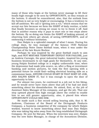 many of those who begin at the bottom never manage to lift their
heads high enough to be seen by OPPORTUNITY, so they remain at
the bottom. It should be remembered, also, that the outlook from
the bottom is not so very bright or encouraging. It has a tendency to
kill off ambition. We call it “getting into a rut,” which means that we
accept our fate because we form the HABIT of daily routine, a habit
that finally becomes so strong we cease to try to throw it off. And
that is another reason why it pays to start one or two steps above
the bottom. By so doing one forms the HABIT of looking around, of
observing how others get ahead, of seeing OPPORTUNITY, and of
embracing it without hesitation.
      Dan Halpin is a splendid example of what I mean. During his
college days, he was manager of the famous 1930 National
Championship Notre Dame football team, when it was under the
direction of the late Knute Rockne.
      Perhaps he was inspired by the great football coach to aim
high, and NOT MISTAKE TEMPORARY DEFEAT FOR FAILURE, just
as Andrew Carnegie, the great industrial leader, inspired his young
business lieutenants to set high goals for themselves. At any rate,
young Halpin finished college at a mighty unfavorable time, when
the depression had made jobs scarce, so, after a fling at investment
banking and motion pictures, he took the first opening with a
potential future he could find—selling electrical hearing aids on a
commission basis. ANYONE COULD START IN THAT SORT OF JOB,
AND HALPIN KNEW IT, but it was enough to open the door of
opportunity to him.
      For almost two years, he continued in a job not to his liking,
and he would never have risen above that job if he had not done
something about his dissatisfaction. He aimed, first, at the job of
Assistant Sales Manager of his company, and got the job. That one
step upward placed him high enough above the crowd to enable
him to see still greater opportunity, also, it placed him where
OPPORTUNITY COULD SEE HIM.
      He made such a fine record selling hearing aids, that A. M.
Andrews, Chairman of the Board of the Dictograph Products
Company, a business competitor of the company for which Halpin
worked, wanted to know something about that man Dan Halpin
who was taking big sales away from the long established Dictograph
Company. He sent for Hal-pin. When the interview was over, Halpin
was the new Sales Manager, in charge of the Acousticon Division.
                                  88
 