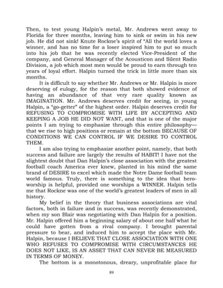Then, to test young Halpin’s metal, Mr. Andrews went away to
Florida for three months, leaving him to sink or swim in his new
job. He did not sink! Knute Rockne’s spirit of “All the world loves a
winner, and has no time for a loser inspired him to put so much
into his job that he was recently elected Vice-President of the
company, and General Manager of the Acousticon and Silent Radio
Division, a job which most men would be proud to earn through ten
years of loyal effort. Halpin turned the trick in little more than six
months.
      It is difficult to say whether Mr. Andrews or Mr. Halpin is more
deserving of eulogy, for the reason that both showed evidence of
having an abundance of that very rare quality known as
IMAGINATION. Mr. Andrews deserves credit for seeing, in young
Halpin, a “go-getter” of the highest order. Halpin deserves credit for
REFUSING TO COMPROMISE WITH LIFE BY ACCEPTING AND
KEEPING A JOB HE DID NOT WANT, and that is one of the major
points I am trying to emphasize through this entire philosophy—
that we rise to high positions or remain at the bottom BECAUSE OF
CONDITIONS WE CAN CONTROL IF WE DESIRE TO CONTROL
THEM.
      I am also trying to emphasize another point, namely, that both
success and failure are largely the results of HABIT! I have not the
slightest doubt that Dan Halpin’s close association with the greatest
football coach America ever knew, planted in his mind the same
brand of DESIRE to excel which made the Notre Dame football team
world famous. Truly, there is something to the idea that hero-
worship is helpful, provided one worships a WINNER. Halpin tells
me that Rockne was one of the world’s greatest leaders of men in all
history.
      My belief in the theory that business associations are vital
factors, both in failure and in success, was recently demonstrated,
when my son Blair was negotiating with Dan Halpin for a position.
Mr. Halpin offered him a beginning salary of about one half what he
could have gotten from a rival company. I brought parental
pressure to bear, and induced him to accept the place with Mr.
Halpin, because I BELIEVE THAT CLOSE ASSOCIATION WITH ONE
WHO REFUSES TO COMPROMISE WITH CIRCUMSTANCES HE
DOES NOT LIKE, IS AN ASSET THAT CAN NEVER BE MEASURED
IN TERMS OF MONEY.
      The bottom is a monotonous, dreary, unprofitable place for
                                  89
 