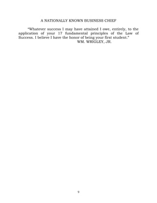 A NATIONALLY KNOWN BUSINESS CHIEF

     “Whatever success I may have attained I owe, entirely, to the
application of your 17 fundamental principles of the Law of
Success. I believe I have the honor of being your first student.”
                                  WM. WRIGLEY, JR.




                                9
 
