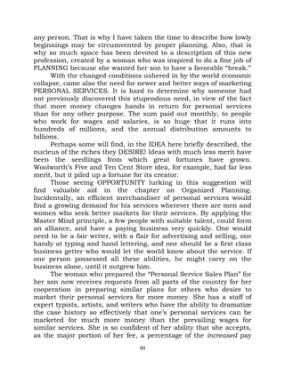 any person. That is why I have taken the time to describe how lowly
beginnings may be circumvented by proper planning. Also, that is
why so much space has been devoted to a description of this new
profession, created by a woman who was inspired to do a fine job of
PLANNING because she wanted her son to have a favorable “break.”
      With the changed conditions ushered in by the world economic
collapse, came also the need for newer and better ways of marketing
PERSONAL SERVICES. It is hard to determine why someone had
not previously discovered this stupendous need, in view of the fact
that more money changes hands in return for personal services
than for any other purpose. The sum paid out monthly, to people
who work for wages and salaries, is so huge that it runs into
hundreds of millions, and the annual distribution amounts to
billions.
      Perhaps some will find, in the IDEA here briefly described, the
nucleus of the riches they DESIRE! Ideas with much less merit have
been the seedlings from which great fortunes have grown.
Woolworth’s Five and Ten Cent Store idea, for example, had far less
merit, but it piled up a fortune for its creator.
      Those seeing OPPORTUNITY lurking in this suggestion will
find valuable aid in the chapter on Organized Planning.
Incidentally, an efficient merchandiser of personal services would
find a growing demand for his services wherever there are men and
women who seek better markets for their services. By applying the
Master Mind principle, a few people with suitable talent, could form
an alliance, and have a paying business very quickly. One would
need to be a fair writer, with a flair for advertising and selling, one
handy at typing and hand lettering, and one should be a first class
business getter who would let the world know about the service. If
one person possessed all these abilities, he might carry on the
business alone, until it outgrew him.
      The woman who prepared the “Personal Service Sales Plan” for
her son now receives requests from all parts of the country for her
cooperation in preparing similar plans for others who desire to
market their personal services for more money. She has a staff of
expert typists, artists, and writers who have the ability to dramatize
the case history so effectively that one’s personal services can be
marketed for much more money than the prevailing wages for
similar services. She is so confident of her ability that she accepts,
as the major portion of her fee, a percentage of the increased pay
                                  90
 