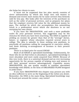 she helps her clients to earn.
      It must not be supposed that her plan merely consists of
clever salesmanship by which she helps men and women to
demand and receive more money for he same services they formerly
sold for less pay. She looks after the interests of the purchaser as
well as the seller of personal services, and so prepares her plans
that the employer receives full value for the additional money he
pays. The method by which she accomplishes this astonishing
result is a professional secret which she discloses to no one
excepting her own clients.
      If you have the IMAGINATION, and seek a more profitable
outlet for your personal services, this suggestion may be the
stimulus for which you have been searching. The IDEA is capable of
yielding an income far greater than that of the “average” doctor,
lawyer, or engineer whose education required several years in
college. The idea is saleable to those seeking new positions, in
practically all positions calling for managerial or executive ability,
and those desiring re-arrangement of incomes in their present
positions.
      There is no fixed price for sound IDEAS!
      Back of all IDEAS is specialized knowledge. Unfortunately, for
those who do not find riches in abundance, specialized knowledge is
more abundant and more easily acquired than IDEAS. Because of
this very truth, there is a universal demand and an ever-increasing
opportunity for the person capable of helping men and women to
sell their personal services advantageously. Capability means
IMAGINATION, the one quality needed to combine specialized
knowledge with IDEAS, in the form of ORGANIZED PLANS designed
to yield riches.
      If you have IMAGINATION this chapter may present you with
an idea sufficient to serve as the beginning of the riches you desire.
Remember, the IDEA is the main thing. Specialized knowledge may
be found just around the corner—any corner!




                                  91
 