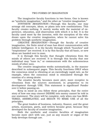 TWO FORMS OF IMAGINATION

      The imaginative faculty functions in two forms. One is known
as “synthetic imagination,” and the other as “creative imagination.”
      SYNTHETIC IMAGINATION:—Through this faculty, one may
arrange old concepts, ideas, or plans into new combinations. This
faculty creates nothing. It merely works with the material of ex-
perience, education, and observation with which it is fed. It is the
faculty used most by the inventor, with the exception of the who
draws upon the creative imagination, when he cannot solve his
problem through synthetic imagination.
      CREATIVE IMAGINATION:—Through the faculty of creative
imagination, the finite mind of man has direct communication with
Infinite Intelligence. It is the faculty through which “hunches” and
“inspirations” are received. It is by this faculty that all basic, or new
ideas are handed over to man.
      It is through this faculty that thought vibrations from the
minds of others are received. It is through this faculty that one
individual may “tune in,” or communicate with the subconscious
minds of other men.
      The creative imagination works automatically, in the manner
described in subsequent pages. This faculty functions ONLY when
the conscious mind is vibrating at an exceedingly rapid rate, as for
example, when the conscious mind is stimulated through the
emotion of a strong desire.
      The creative faculty becomes more alert, more receptive to
vibrations from the sources mentioned, in proportion to its
development through USE. This statement is significant! Ponder
over it before passing on.
      Keep in mind as you follow these principles, that the entire
story of how one may convert DESIRE into money cannot be told in
one statement. The story will be complete, only when one has MAS-
TERED, ASSIMILATED, and BEGUN TO MAKE USE of all the
principles.
      The great leaders of business, industry, finance, and the great
artists, musicians, poets, and writers became great, because they
developed the faculty of creative imagination.
      Both the synthetic and creative faculties of imagination
become more alert with use, just as any muscle or organ of the
body develops through use.
                                   93
 