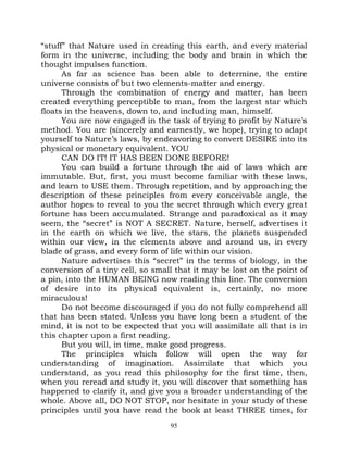 “stuff” that Nature used in creating this earth, and every material
form in the universe, including the body and brain in which the
thought impulses function.
      As far as science has been able to determine, the entire
universe consists of but two elements-matter and energy.
      Through the combination of energy and matter, has been
created everything perceptible to man, from the largest star which
floats in the heavens, down to, and including man, himself.
      You are now engaged in the task of trying to profit by Nature’s
method. You are (sincerely and earnestly, we hope), trying to adapt
yourself to Nature’s laws, by endeavoring to convert DESIRE into its
physical or monetary equivalent. YOU
      CAN DO IT! IT HAS BEEN DONE BEFORE!
      You can build a fortune through the aid of laws which are
immutable. But, first, you must become familiar with these laws,
and learn to USE them. Through repetition, and by approaching the
description of these principles from every conceivable angle, the
author hopes to reveal to you the secret through which every great
fortune has been accumulated. Strange and paradoxical as it may
seem, the “secret” is NOT A SECRET. Nature, herself, advertises it
in the earth on which we live, the stars, the planets suspended
within our view, in the elements above and around us, in every
blade of grass, and every form of life within our vision.
      Nature advertises this “secret” in the terms of biology, in the
conversion of a tiny cell, so small that it may be lost on the point of
a pin, into the HUMAN BEING now reading this line. The conversion
of desire into its physical equivalent is, certainly, no more
miraculous!
      Do not become discouraged if you do not fully comprehend all
that has been stated. Unless you have long been a student of the
mind, it is not to be expected that you will assimilate all that is in
this chapter upon a first reading.
      But you will, in time, make good progress.
      The principles which follow will open the way for
understanding of imagination. Assimilate that which you
understand, as you read this philosophy for the first time, then,
when you reread and study it, you will discover that something has
happened to clarify it, and give you a broader understanding of the
whole. Above all, DO NOT STOP, nor hesitate in your study of these
principles until you have read the book at least THREE times, for
                                  95
 