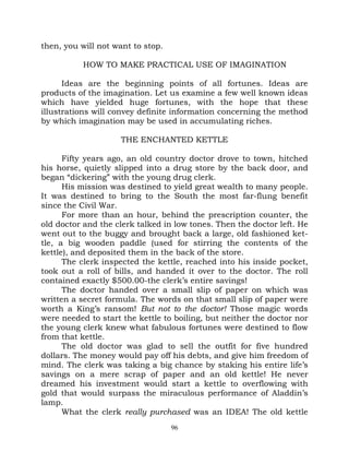 then, you will not want to stop.

           HOW TO MAKE PRACTICAL USE OF IMAGINATION

      Ideas are the beginning points of all fortunes. Ideas are
products of the imagination. Let us examine a few well known ideas
which have yielded huge fortunes, with the hope that these
illustrations will convey definite information concerning the method
by which imagination may be used in accumulating riches.

                    THE ENCHANTED KETTLE

      Fifty years ago, an old country doctor drove to town, hitched
his horse, quietly slipped into a drug store by the back door, and
began “dickering” with the young drug clerk.
      His mission was destined to yield great wealth to many people.
It was destined to bring to the South the most far-flung benefit
since the Civil War.
      For more than an hour, behind the prescription counter, the
old doctor and the clerk talked in low tones. Then the doctor left. He
went out to the buggy and brought back a large, old fashioned ket-
tle, a big wooden paddle (used for stirring the contents of the
kettle), and deposited them in the back of the store.
      The clerk inspected the kettle, reached into his inside pocket,
took out a roll of bills, and handed it over to the doctor. The roll
contained exactly $500.00-the clerk’s entire savings!
      The doctor handed over a small slip of paper on which was
written a secret formula. The words on that small slip of paper were
worth a King’s ransom! But not to the doctor! Those magic words
were needed to start the kettle to boiling, but neither the doctor nor
the young clerk knew what fabulous fortunes were destined to flow
from that kettle.
      The old doctor was glad to sell the outfit for five hundred
dollars. The money would pay off his debts, and give him freedom of
mind. The clerk was taking a big chance by staking his entire life’s
savings on a mere scrap of paper and an old kettle! He never
dreamed his investment would start a kettle to overflowing with
gold that would surpass the miraculous performance of Aladdin’s
lamp.
      What the clerk really purchased was an IDEA! The old kettle
                                   96
 