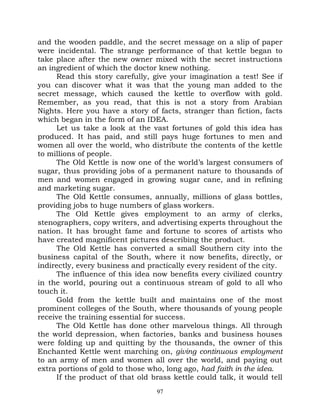 and the wooden paddle, and the secret message on a slip of paper
were incidental. The strange performance of that kettle began to
take place after the new owner mixed with the secret instructions
an ingredient of which the doctor knew nothing.
     Read this story carefully, give your imagination a test! See if
you can discover what it was that the young man added to the
secret message, which caused the kettle to overflow with gold.
Remember, as you read, that this is not a story from Arabian
Nights. Here you have a story of facts, stranger than fiction, facts
which began in the form of an IDEA.
     Let us take a look at the vast fortunes of gold this idea has
produced. It has paid, and still pays huge fortunes to men and
women all over the world, who distribute the contents of the kettle
to millions of people.
     The Old Kettle is now one of the world’s largest consumers of
sugar, thus providing jobs of a permanent nature to thousands of
men and women engaged in growing sugar cane, and in refining
and marketing sugar.
     The Old Kettle consumes, annually, millions of glass bottles,
providing jobs to huge numbers of glass workers.
     The Old Kettle gives employment to an army of clerks,
stenographers, copy writers, and advertising experts throughout the
nation. It has brought fame and fortune to scores of artists who
have created magnificent pictures describing the product.
     The Old Kettle has converted a small Southern city into the
business capital of the South, where it now benefits, directly, or
indirectly, every business and practically every resident of the city.
     The influence of this idea now benefits every civilized country
in the world, pouring out a continuous stream of gold to all who
touch it.
     Gold from the kettle built and maintains one of the most
prominent colleges of the South, where thousands of young people
receive the training essential for success.
     The Old Kettle has done other marvelous things. All through
the world depression, when factories, banks and business houses
were folding up and quitting by the thousands, the owner of this
Enchanted Kettle went marching on, giving continuous employment
to an army of men and women all over the world, and paying out
extra portions of gold to those who, long ago, had faith in the idea.
     If the product of that old brass kettle could talk, it would tell
                                  97
 