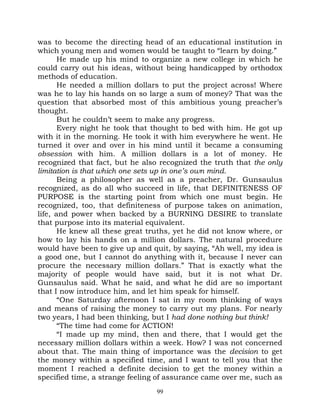 was to become the directing head of an educational institution in
which young men and women would be taught to “learn by doing.”
       He made up his mind to organize a new college in which he
could carry out his ideas, without being handicapped by orthodox
methods of education.
       He needed a million dollars to put the project across! Where
was he to lay his hands on so large a sum of money? That was the
question that absorbed most of this ambitious young preacher’s
thought.
       But he couldn’t seem to make any progress.
       Every night he took that thought to bed with him. He got up
with it in the morning. He took it with him everywhere he went. He
turned it over and over in his mind until it became a consuming
obsession with him. A million dollars is a lot of money. He
recognized that fact, but he also recognized the truth that the only
limitation is that which one sets up in one’s own mind.
       Being a philosopher as well as a preacher, Dr. Gunsaulus
recognized, as do all who succeed in life, that DEFINITENESS OF
PURPOSE is the starting point from which one must begin. He
recognized, too, that definiteness of purpose takes on animation,
life, and power when backed by a BURNING DESIRE to translate
that purpose into its material equivalent.
       He knew all these great truths, yet he did not know where, or
how to lay his hands on a million dollars. The natural procedure
would have been to give up and quit, by saying, “Ah well, my idea is
a good one, but I cannot do anything with it, because I never can
procure the necessary million dollars.” That is exactly what the
majority of people would have said, but it is not what Dr.
Gunsaulus said. What he said, and what he did are so important
that I now introduce him, and let him speak for himself.
       “One Saturday afternoon I sat in my room thinking of ways
and means of raising the money to carry out my plans. For nearly
two years, I had been thinking, but I had done nothing but think!
       “The time had come for ACTION!
       “I made up my mind, then and there, that I would get the
necessary million dollars within a week. How? I was not concerned
about that. The main thing of importance was the decision to get
the money within a specified time, and I want to tell you that the
moment I reached a definite decision to get the money within a
specified time, a strange feeling of assurance came over me, such as
                                 99
 