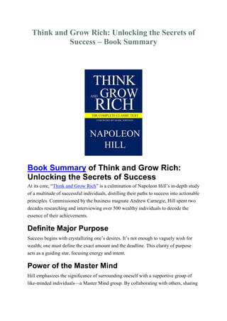 Think and Grow Rich: Unlocking the Secrets of
Success – Book Summary
Book Summary of Think and Grow Rich:
Unlocking the Secrets of Success
At its core, “Think and Grow Rich” is a culmination of Napoleon Hill’s in-depth study
of a multitude of successful individuals, distilling their paths to success into actionable
principles. Commissioned by the business magnate Andrew Carnegie, Hill spent two
decades researching and interviewing over 500 wealthy individuals to decode the
essence of their achievements.
Definite Major Purpose
Success begins with crystallizing one’s desires. It’s not enough to vaguely wish for
wealth; one must define the exact amount and the deadline. This clarity of purpose
acts as a guiding star, focusing energy and intent.
Power of the Master Mind
Hill emphasizes the significance of surrounding oneself with a supportive group of
like-minded individuals—a Master Mind group. By collaborating with others, sharing
 