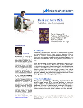 Think and Grow Rich
                                                          The 21st Century Edition: Revised and Updated




                                                                                            Author: Napoleon Hill
                                                                                            Publisher: High Roads Media
                                                                                            Date of Publication: 2004
                                                                                            ISBN: 1932429239
                                                                                            Number of Pages: 348 pages

 About the Author


                                                    The Big Idea
                                                 This book is a collection of principles for the attainment of wealth
                     Napoleon Hill               and financial independence. It was written by Napoleon Hill at the
                                                 behest of American steel magnate Andrew Carnegie, who was
Napoleon Hill was born in 1883 in
a one-room cabin on the Pound
                                                 fascinated with success and wanted to understand why some men
River in Wise County, Virginia. He               became successful while others in very similar circumstances did
began his writing career at age 13               not.
as a "mountain reporter" for small
town newspapers and went on to
become America's most beloved
                                                 Over two decades, Hill interviewed 504 people, including such
motivational author. Hill passed                 luminaries as Ford, Wrigley, Wanamaker, Eastman, Rockefeller,
away in November 1970 after a                    Thomas Edison, Woolworth, Darrow, Burbank, Morgan, Firestone,
long and successful career writing,              and three United States Presidents. Most of those interviewed
teaching, and lecturing about the
principles of success. His work
                                                 began in poverty, with little education and influence. Yet, they all
stands as a monument to                          managed to become very successful at amassing staggering
individual achievement and is the                amounts of wealth. Hill distilled his findings into a 13-step formula
cornerstone of modern motivation.                that begins and ends with very basic principles.
His book, Think and Grow Rich,
is the all time bestseller in the field.
Hill established the Foundation as
a nonprofit educational institution                 Why You Need This Book
whose mission is to perpetuate his               The process painstakingly outlined by Napoleon Hill in this
philosophy of leadership, self-
m o t i va t i o n , a n d i n d i v i d u a l
                                                 enduring book, despite all the care that went into its creation, is
achievement. His books, audio                    simple and basic. Out of the life lessons learned by some of the
cassettes, videotapes, and other                 wealthiest and most successful men in history, Hill has derived 13
motivational products are made                   basic principles for the attainment of lasting wealth, and in this book
available to you as a service of the
Foundation so that you may build
                                                 he expounds on them using simple, clear and evocative language.
your own library of personal
achievement materials... and help
you acquire financial wealth and
the true riches of life.
For more information,                  visit     Published by BusinessSummaries, Building 3005 Unit 258, 4440 NW 73rd Ave, Miami, Florida 33166
http://www.naphill.org/.                         ©2003 BusinessSummaries All rights reserved. No part of this summary may be reproduced or transmitted
                                                 in any form or by any means, electronic, photocopying, or otherwise, without prior notice of
                                                 BusinessSummaries.com
 