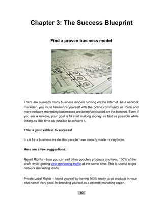 Chapter 3: The Success Blueprint

                   Find a proven business model




There are currently many business models running on the Internet. As a network
marketer, you must familiarize yourself with the online community as more and
more network marketing businesses are being conducted on the Internet. Even if
you are a newbie, your goal is to start making money as fast as possible while
taking as little time as possible to achieve it.

This is your vehicle to success!

Look for a business model that people have already made money from.

Here are a few suggestions:


Resell Rights – how you can sell other people’s products and keep 100% of the
profit while getting viral marketing traffic at the same time. This is useful to get
network marketing leads.


Private Label Rights – brand yourself by having 100% ready to go products in your
own name! Very good for branding yourself as a network marketing expert.


                                        - 10 -
 