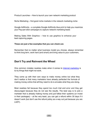 Product Launches – How to launch your own network marketing product

Niche Marketing – find good niche markets in the network marketing niche


Google AdWords – a complete Google AdWords blue print to help you maximize
your Pay-per-click campaigns to capture network marketing leads


Making Sales With Graphics – how to use graphics to enhance your
lead capturing pages.

These are just a few examples that you can check out.


Remember that no matter what business model you choose, always remember
to think long term, work hard (and smart) and bring value to your customers.



Don’t Try and Reinvent the Wheel

One common mistake newbies make when it comes to Internet marketing is
to try things that might not work.


They come up with their own ways to make money online but what they
don’t realize is that many marketers have already perfected the formula of
making money online that all they need to do is emulate what they are doing.


Most newbies fail because they spend too much trial and error and they get
discouraged because they do not see the results. The best way is to pick a
marketer that is already making money and just follow their systems (or invest
in their packages) – at the very least, you can get a refund within 30 days if it
doesn’t work (but don’t use the refund policy as a way out just because you are
LAZY).




                                      - 11 -
 