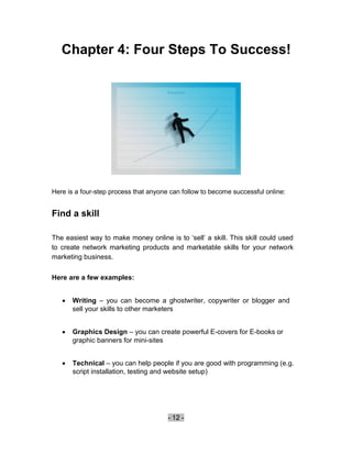 Chapter 4: Four Steps To Success!




Here is a four-step process that anyone can follow to become successful online:


Find a skill

The easiest way to make money online is to ‘sell’ a skill. This skill could used
to create network marketing products and marketable skills for your network
marketing business.

Here are a few examples:


       Writing – you can become a ghostwriter, copywriter or blogger and
        sell your skills to other marketers 


       Graphics Design – you can create powerful E-covers for E-books or
        graphic banners for mini-sites 


       Technical – you can help people if you are good with programming (e.g.
        script installation, testing and website setup) 






                                       - 12 -
 