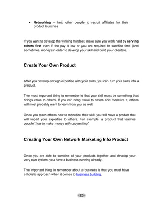    Networking – help other people to recruit affiliates for their
       product launches 



If you want to develop the winning mindset, make sure you work hard by serving
others first even if the pay is low or you are required to sacrifice time (and
sometimes, money) in order to develop your skill and build your clientele.



Create Your Own Product


After you develop enough expertise with your skills, you can turn your skills into a
product.


The most important thing to remember is that your skill must be something that
brings value to others. If you can bring value to others and monetize it, others
will most probably want to learn from you as well.


Once you teach others how to monetize their skill, you will have a product that
will impart your expertise to others. For example: a product that teaches
people “how to make money with copywriting”




Creating Your Own Network Marketing Info Product


Once you are able to combine all your products together and develop your
very own system, you have a business running already.


The important thing to remember about a business is that you must have
a holistic approach when it comes to business building.




                                       - 13 -
 