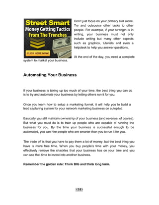 Don’t just focus on your primary skill alone.
                                     Try and outsource other tasks to other
                                     people. For example, if your strength is in
                                     writing, your business must not only
                                     include writing but many other aspects
                                     such as graphics, tutorials and even a
                                     helpdesk to help you answer questions.


                                     At the end of the day, you need a complete
system to market your business.



Automating Your Business


If your business is taking up too much of your time, the best thing you can do
is to try and automate your business by letting others run it for you.


Once you learn how to setup a marketing funnel, it will help you to build a
lead capturing system for your network marketing business on autopilot.


Basically you still maintain ownership of your business (and revenue, of course).
But what you must do is to train up people who are capable of running the
business for you. By the time your business is successful enough to be
automated, you can hire people who are smarter than you to run it for you.


The trade off is that you have to pay them a lot of money, but the best thing you
have is more free time. When you buy people’s time with your money, you
effectively remove the shackles that your business has on your time and you
can use that time to invest into another business.


Remember the golden rule: Think BIG and think long term.




                                      - 14 -
 