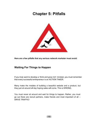 Chapter 5: Pitfalls




Here are a few pitfalls that any serious network marketer must avoid:



Waiting For Things to Happen


If you truly want to develop a ‘think and grow rich’ mindset, you must remember
that every successful entrepreneur is an ACTION TAKER.


Many make the mistake of building a beautiful website and a product, but
they just sit around all day hoping sales will come. This is WRONG.


You must never sit around and wait for things to happen. Rather, you must
go out there are recruit partners, make friends and most important of all –
DRIVE TRAFFIC!




                                     - 15 -
 