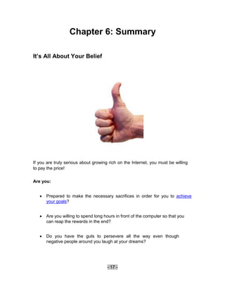 Chapter 6: Summary

It’s All About Your Belief




If you are truly serious about growing rich on the Internet, you must be willing
to pay the price!

Are you:


       Prepared to make the necessary sacrifices in order for you to achieve
        your goals? 


       Are you willing to spend long hours in front of the computer so that you
        can reap the rewards in the end? 


       Do you have the guts to persevere all the way even though
        negative people around you laugh at your dreams? 





                                       - 17 -
 