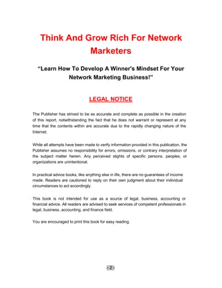 Think And Grow Rich For Network
               Marketers
  “Learn How To Develop A Winner's Mindset For Your
            Network Marketing Business!”


                                 LEGAL NOTICE

The Publisher has strived to be as accurate and complete as possible in the creation
of this report, notwithstanding the fact that he does not warrant or represent at any
time that the contents within are accurate due to the rapidly changing nature of the
Internet.


While all attempts have been made to verify information provided in this publication, the
Publisher assumes no responsibility for errors, omissions, or contrary interpretation of
the subject matter herein. Any perceived slights of specific persons, peoples, or
organizations are unintentional.


In practical advice books, like anything else in life, there are no guarantees of income
made. Readers are cautioned to reply on their own judgment about their individual
circumstances to act accordingly.


This book is not intended for use as a source of legal, business, accounting or
financial advice. All readers are advised to seek services of competent professionals in
legal, business, accounting, and finance field.

You are encouraged to print this book for easy reading.




                                           -2-
 