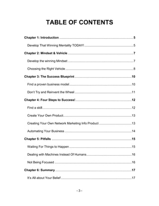 TABLE OF CONTENTS

Chapter 1: Introduction ............................................................................................... 5

   Develop That Winning Mentality TODAY! ............................................................... 5

Chapter 2: Mindset & Vehicle .................................................................................... 7

   Develop the winning Mindset .................................................................................... 7

   Choosing the Right Vehicle ....................................................................................... 8

Chapter 3: The Success Blueprint .........................................................................10

   Find a proven business model ................................................................................10

   Don’t Try and Reinvent the Wheel .........................................................................11

Chapter 4: Four Steps to Success! ........................................................................12

   Find a skill...................................................................................................................12

   Create Your Own Product........................................................................................13

   Creating Your Own Network Marketing Info Product ..........................................13

   Automating Your Business ......................................................................................14

Chapter 5: Pitfalls .......................................................................................................15

   Waiting For Things to Happen ................................................................................15

   Dealing with Machines Instead Of Humans ..........................................................16

   Not Being Focused ...................................................................................................16

Chapter 6: Summary ..................................................................................................17

   It’s All about Your Belief ...........................................................................................17



                                                             -3-
 