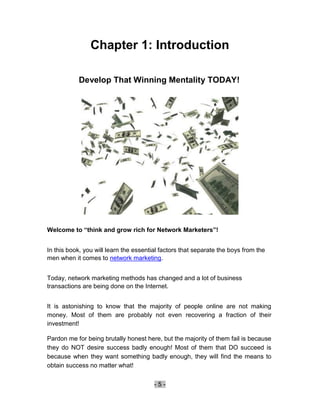 Chapter 1: Introduction

           Develop That Winning Mentality TODAY!




Welcome to “think and grow rich for Network Marketers”!


In this book, you will learn the essential factors that separate the boys from the
men when it comes to network marketing.


Today, network marketing methods has changed and a lot of business
transactions are being done on the Internet.


It is astonishing to know that the majority of people online are not making
money. Most of them are probably not even recovering a fraction of their
investment!

Pardon me for being brutally honest here, but the majority of them fail is because
they do NOT desire success badly enough! Most of them that DO succeed is
because when they want something badly enough, they will find the means to
obtain success no matter what!


                                        -5-
 