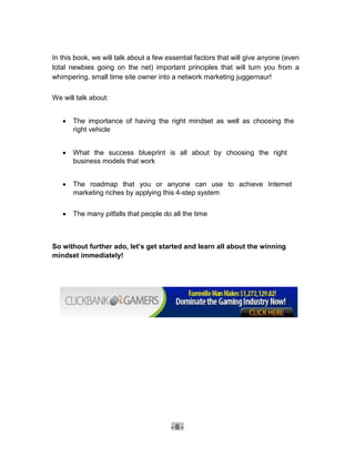 In this book, we will talk about a few essential factors that will give anyone (even
total newbies going on the net) important principles that will turn you from a
whimpering, small time site owner into a network marketing juggernaur!

We will talk about:


       The importance of having the right mindset as well as choosing the
        right vehicle 


       What the success blueprint is all about by choosing the right
        business models that work 


       The roadmap that you or anyone can use to achieve Internet
        marketing riches by applying this 4-step system 


       The many pitfalls that people do all the time 



So without further ado, let’s get started and learn all about the winning
mindset immediately!




                                         -6-
 