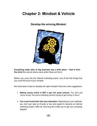 Chapter 2: Mindset & Vehicle

                     Develop the winning Mindset




Everything major plan or big business has a birth place – that is from
the mind (the source where every action flows out from).


Before you jump into the Internet marketing scene, one of the first things that
you must fine-tune is your mindset.

But what does it mean to develop the right mindset? Here are a few suggestions:


       Making money online is NOT a get rich quick scheme. You don’t just
        ‘dump money’ into some marketing scheme hoping to get money in return. 


       You must invest time into your education. Depending on your aptitude,
        you don’t just read an E-book or two and expect to become an Internet
        marketing expert. After all, how long did it take you to get your university
        degree? 


                                        -7-
 