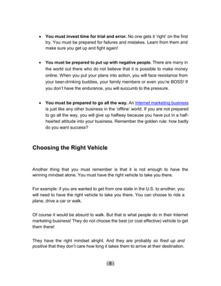    You must invest time for trial and error. No one gets it ‘right’ on the first
        try. You must be prepared for failures and mistakes. Learn from them and
        make sure you get up and fight again! 


       You must be prepared to put up with negative people. There are many in
        the world out there who do not believe that it is possible to make money
        online. When you put your plans into action, you will face resistance from
        your beer-drinking buddies, your family members or even you’re BOSS! If
        you don’t have the endurance, you will succumb to the pressure. 


       You must be prepared to go all the way. An Internet marketing business
        is just like any other business in the ‘offline’ world. If you are not prepared
        to go all the way, you will give up halfway because you have put in a half-
        hearted attitude into your business. Remember the golden rule: how badly
        do you want success? 



Choosing the Right Vehicle


Another thing that you must remember is that it is not enough to have the
winning mindset alone. You must have the right vehicle to take you there.


For example: if you are wanted to get from one state in the U.S. to another, you
will need to have the right vehicle to take you there. You can choose to ride a
plane, drive a car or walk.


Of course it would be absurd to walk. But that is what people do in their Internet
marketing business! They do not choose the best (or cost effective) vehicle to get
them there!


They have the right mindset alright. And they are probably so fired up and
positive that they don’t care how long it takes them to arrive at their destination.


                                         -8-
 