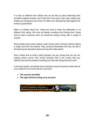 It is also no different from natives who are all riled up about defending their
homeland against invaders, but if they don’t have guns, their axes, spears and
shields are not going to save them no matter how valiantly they fight (against the
enemy’s gunpowder)!


Make no mistake about this. Taking too long to reach the destination is no
different from failing. We must not delude ourselves into thinking that it takes
time to build a business when we should be making money after a couple of
months.


Some people spent years reading ‘make money online’ E-books without making
a single cent from the Internet. They convince themselves that they are still in
the learning and education phase but they don’t take action!


Sure it takes time to build a solid business, but any money that you are not
making means you’ve ‘lost’ money because that is the money that you
SHOULD be earning instead of wasting your time with things that don’t work.


In the next chapter, we will talk about choosing a proven business model. But for
now, suffice for us to know that we must have:


      The success mentality 
       The right vehicle to bring us to success! 




                                       -9-
 