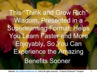 This “Think and Grow Rich”
  Wisdom, Presented in a
Superlearning Format, Helps
You Learn Faster and More
  Enjoyably, So You Can
  Experience the Amazing
      Benefits Sooner
Website: http://InSearchOfHeroes.net ©2012 All rights reserved. * In Search Of Heroes™ Program   1
 