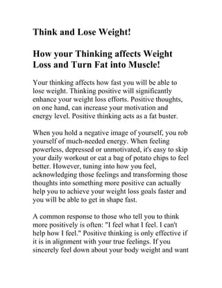 Think and Lose Weight!

How your Thinking affects Weight
Loss and Turn Fat into Muscle!
Your thinking affects how fast you will be able to
lose weight. Thinking positive will significantly
enhance your weight loss efforts. Positive thoughts,
on one hand, can increase your motivation and
energy level. Positive thinking acts as a fat buster.

When you hold a negative image of yourself, you rob
yourself of much-needed energy. When feeling
powerless, depressed or unmotivated, it's easy to skip
your daily workout or eat a bag of potato chips to feel
better. However, tuning into how you feel,
acknowledging those feelings and transforming those
thoughts into something more positive can actually
help you to achieve your weight loss goals faster and
you will be able to get in shape fast.

A common response to those who tell you to think
more positively is often: "I feel what I feel. I can't
help how I feel." Positive thinking is only effective if
it is in alignment with your true feelings. If you
sincerely feel down about your body weight and want
 