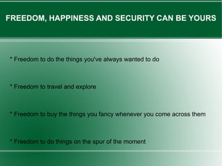 FREEDOM, HAPPINESS AND SECURITY CAN BE YOURS * Freedom to do the things you've always wanted to do * Freedom to travel and explore * Freedom to buy the things you fancy whenever you come across them * Freedom to do things on the spur of the moment 