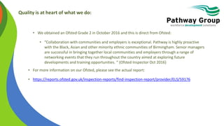 Quality is at heart of what we do:
• We obtained an Ofsted Grade 2 in October 2016 and this is direct from Ofsted:
• “Collaboration with communities and employers is exceptional. Pathway is highly proactive
with the Black, Asian and other minority ethnic communities of Birmingham. Senior managers
are successful in bringing together local communities and employers through a range of
networking events that they run throughout the country aimed at exploring future
developments and training opportunities. “ (Ofsted Inspector Oct 2016)
• For more information on our Ofsted, please see the actual report:
• https://reports.ofsted.gov.uk/inspection-reports/find-inspection-report/provider/ELS/59176
 