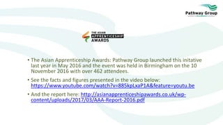 • The Asian Apprenticeship Awards: Pathway Group launched this initative
last year in May 2016 and the event was held in Birmingham on the 10
November 2016 with over 462 attendees.
• See the facts and figures presented in the video below:
https://www.youtube.com/watch?v=885kpLxaP1A&feature=youtu.be
• And the report here: http://asianapprenticeshipawards.co.uk/wp-
content/uploads/2017/03/AAA-Report-2016.pdf
 