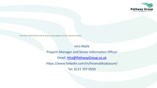 For more information and to discuss any aspects of this, please contact:
Hira Malik
Projects Manager and Senior Information Officer
Email: Hira@PathwayGroup.co.uk
https://www.linkedin.com/in/hiramaliktabasum/
Tel: 0121 707 0550
 