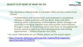 QUALITY IS AT HEART OF WHAT WE DO:
• We obtained an Ofsted Grade 2 in October 2016 and this is direct from
Ofsted:
• “Collaboration with communities and employers is exceptional.
Pathway is highly proactive with the Black, Asian and other
minority ethnic communities of Birmingham. Senior managers are
successful in bringing together local communities and employers
through a range of networking events that they run throughout the
country aimed at exploring future developments and training
opportunities. “ (Ofsted Inspector Oct 2016)
• For more information on our Ofsted, please see the actual report:
• https://reports.ofsted.gov.uk/inspection-reports/find-inspection-
report/provider/ELS/59176
 