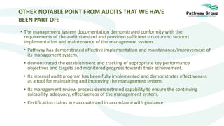 OTHER NOTABLE POINT FROM AUDITS THAT WE HAVE
BEEN PART OF:
• The management system documentation demonstrated conformity with the
requirements of the audit standard and provided sufficient structure to support
implementation and maintenance of the management system.
• Pathway has demonstrated effective implementation and maintenance/improvement of
its management system.
• demonstrated the establishment and tracking of appropriate key performance
objectives and targets and monitored progress towards their achievement.
• Its internal audit program has been fully implemented and demonstrates effectiveness
as a tool for maintaining and improving the management system.
• Its management review process demonstrated capability to ensure the continuing
suitability, adequacy, effectiveness of the management system.
• Certification claims are accurate and in accordance with guidance.
 
