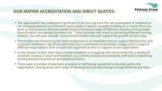 OUR MATRIX ACCREDITATION AND DIRECT QUOTES:
• The organisation has undergone significant re-structuring since the last assessment in response to
the changing external environment, particularly in relation to public funding. As a result, there has
been a clear business direction established to develop a range of different activities that provides
diversification and spreads business risk. These activities are aimed at attracting different funding
streams, but will each provide a connected function that will support the growth of each area.
• Partnership and networking has been recognised as an important area to support the business and
its growth ambitions. Significant work has been undertaken to positively engage with a range of
different organisations that can both be supported and be of support to the organisation.
• In the Tyseley Centre, there was a strong emphasis on engaging with social media for a variety of
activities; to keep in touch with learners, as a communication tool between staff and a networking
activity between businesses and potential clients.
• There were a number of examples provided of staff being supported to develop within the
organisation, having access to a range of learning and also developing through different job roles.
 