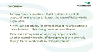 CONCLUSION
• Pathway Group demonstrated that it continues to meet all
aspects of the matrix Standard, across the range of delivery in the
organisation.
• There is an opportunity for different areas of the organisation to
learn from each other through some common themes.
• There was a strong sense of supporting people to develop,
whether internally through staff development or with externally
through learners and clients accessing programmes
 